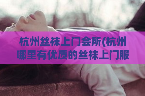 杭州丝袜上门会所(杭州哪里有优质的丝袜上门服务？)