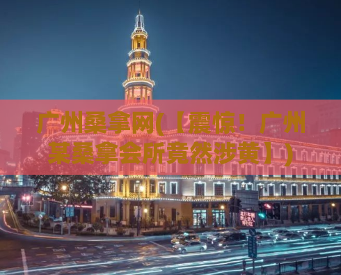 广州桑拿网(【震惊！广州某桑拿会所竟然涉黄】)