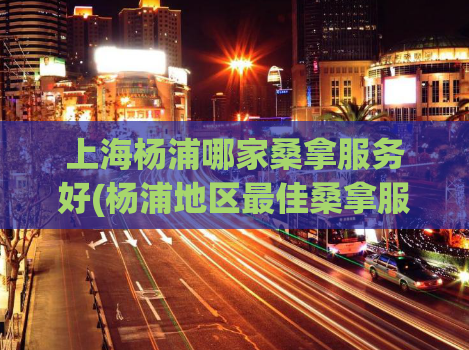 上海杨浦哪家桑拿服务好(杨浦地区最佳桑拿服务推荐)