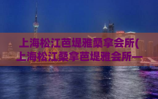 上海松江芭堤雅桑拿会所(上海松江桑拿芭堤雅会所——让你畅享尊贵舒适的放松时光。)