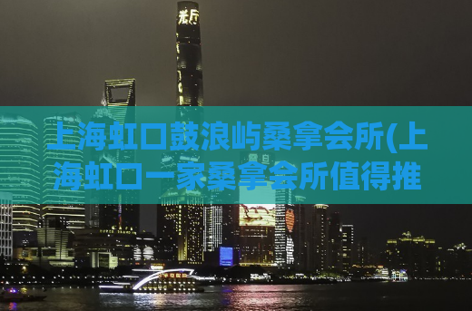 上海虹口鼓浪屿桑拿会所(上海虹口一家桑拿会所值得推荐)
