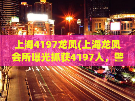 上海4197龙凤(上海龙凤会所曝光抓获4197人，警方出手打击违法犯罪)