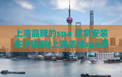 上海品牌的spa 桑拿安装多少钱啊(上海品牌spa桑拿设备安装价格解析)