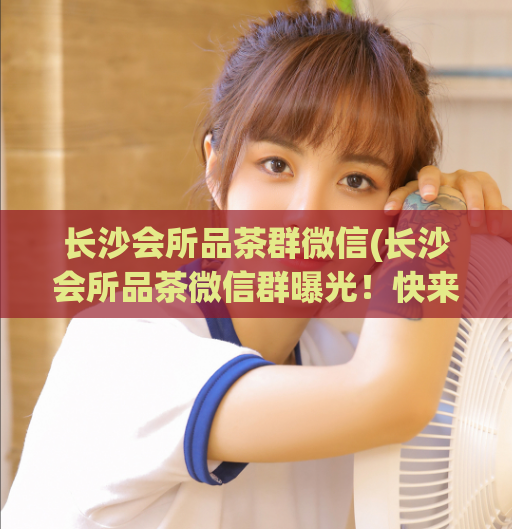 长沙会所品茶群微信(长沙会所品茶微信群曝光！快来了解详情！)