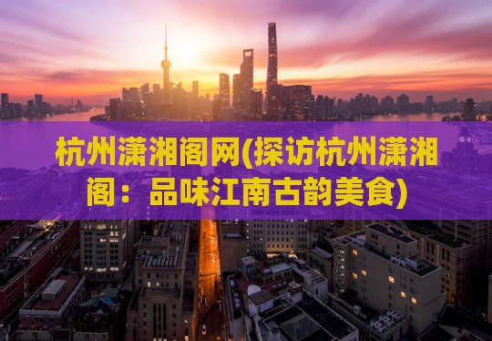杭州潇湘阁网(探访杭州潇湘阁：品味江南古韵美食)