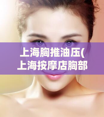 上海胸推油压(上海按摩店胸部推油体验分享)