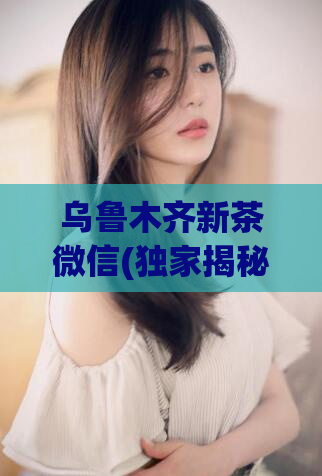 乌鲁木齐新茶微信(独家揭秘乌鲁木齐新茶微信，这些你需要了解的！)