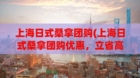 上海日式桑拿团购(上海日式桑拿团购优惠，立省高达50%!)