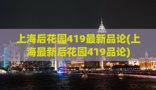 上海后花园419最新品论(上海最新后花园419品论)