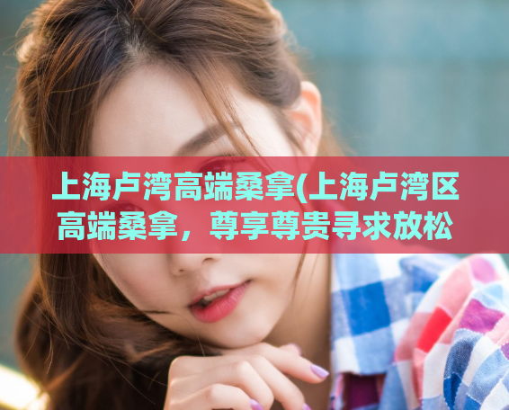 上海卢湾高端桑拿(上海卢湾区高端桑拿，尊享尊贵寻求放松享受的最佳选择)
