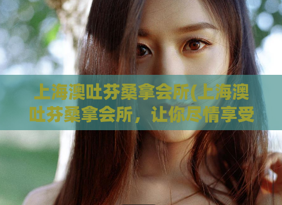 上海澳吐芬桑拿会所(上海澳吐芬桑拿会所，让你尽情享受舒适放松的美好时光)