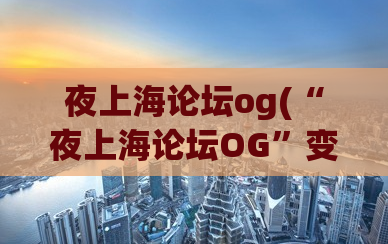 夜上海论坛og(“夜上海论坛OG”变身“上海夜生活”！——)