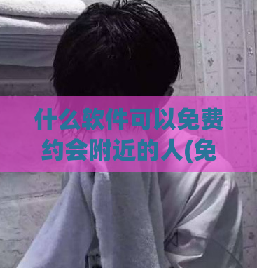 什么软件可以免费约会附近的人(免费约会附近人神器，你值得拥有！)