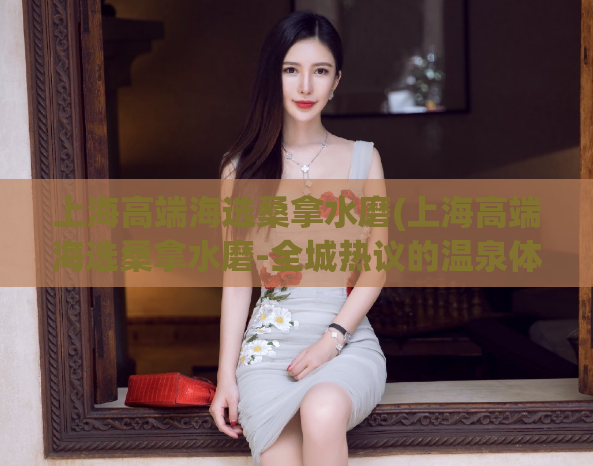 上海高端海选桑拿水磨(上海高端海选桑拿水磨-全城热议的温泉体验)