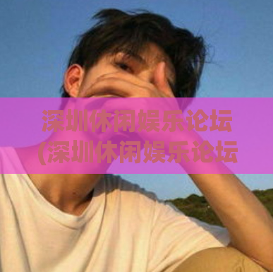 深圳休闲娱乐论坛(深圳休闲娱乐论坛：分享城市里的乐趣)