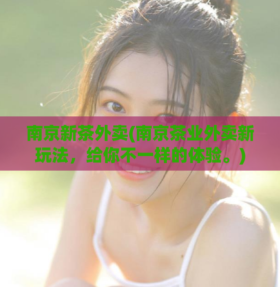 南京新茶外卖(南京茶业外卖新玩法，给你不一样的体验。)