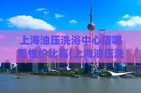 上海油压洗浴中心店哪里性价比高(上海油压洗浴店五家店哪家性价比高)