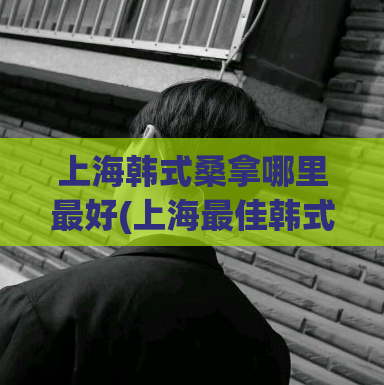 上海韩式桑拿哪里最好(上海最佳韩式桑拿推荐)