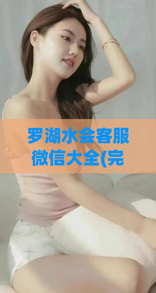 罗湖水会客服微信大全(完整罗湖水会客服微信列表，畅享高品质服务)
