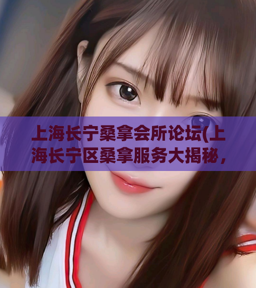 上海长宁桑拿会所论坛(上海长宁区桑拿服务大揭秘，如何选出品质好的会所？)