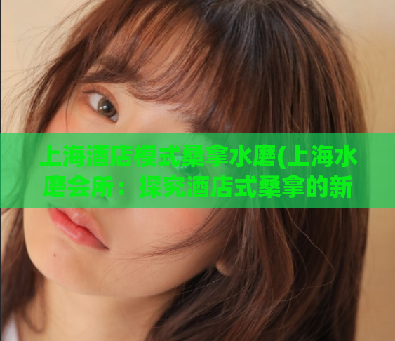 上海酒店模式桑拿水磨(上海水磨会所：探究酒店式桑拿的新颖体验)