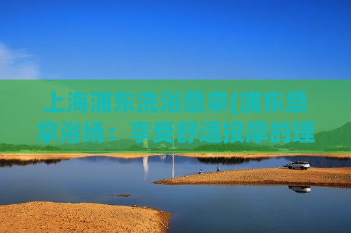 上海浦东洗浴桑拿(浦东桑拿浴场：享受舒适按摩的理想场所)