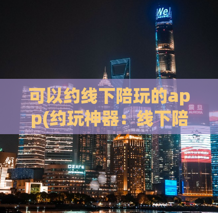 可以约线下陪玩的app(约玩神器：线下陪伴约会App推荐)