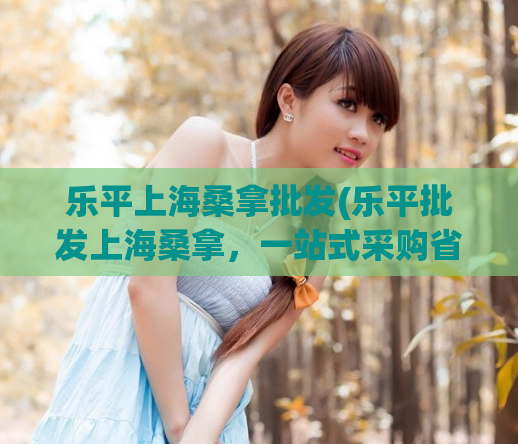 乐平上海桑拿批发(乐平批发上海桑拿，一站式采购省钱又方便)