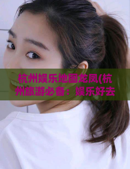 杭州娱乐地图龙凤(杭州旅游必备：娱乐好去处龙凤地图！)