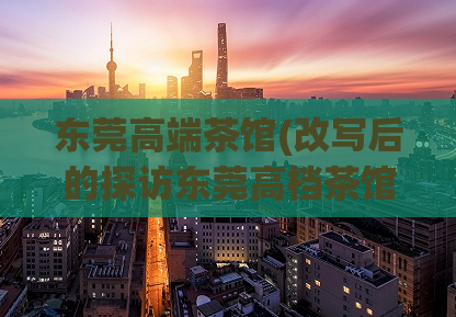 东莞高端茶馆(改写后的探访东莞高档茶馆的魅力所在)