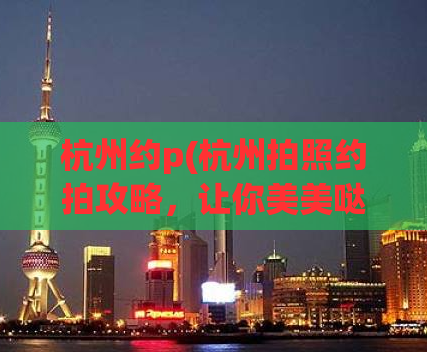 杭州约p(杭州拍照约拍攻略，让你美美哒留下回忆)