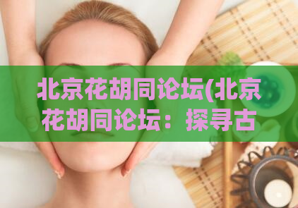 北京花胡同论坛(北京花胡同论坛：探寻古老胡同的文化和历史)
