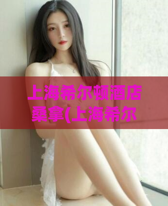 上海希尔顿酒店桑拿(上海希尔顿酒店设施丰富，桑拿体验无与伦比)