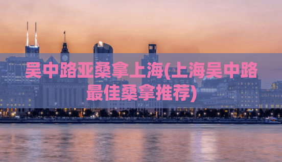 吴中路亚桑拿上海(上海吴中路最佳桑拿推荐)