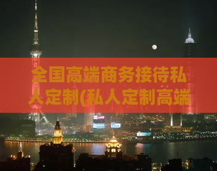 全国高端商务接待私人定制(私人定制高端商务接待服务覆盖全国)