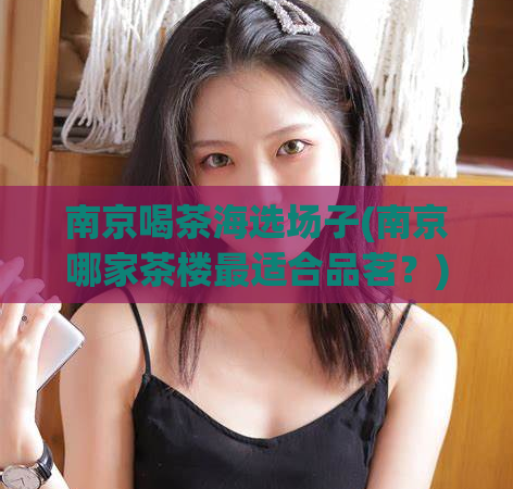 南京喝茶海选场子(南京哪家茶楼最适合品茗？)
