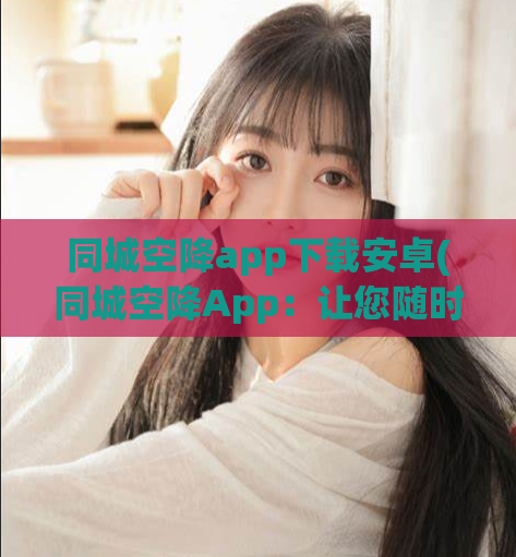 同城空降app下载安卓(同城空降App：让您随时随地体验现场的快感)
