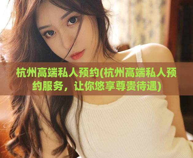 杭州高端私人预约(杭州高端私人预约服务，让你悠享尊贵待遇)