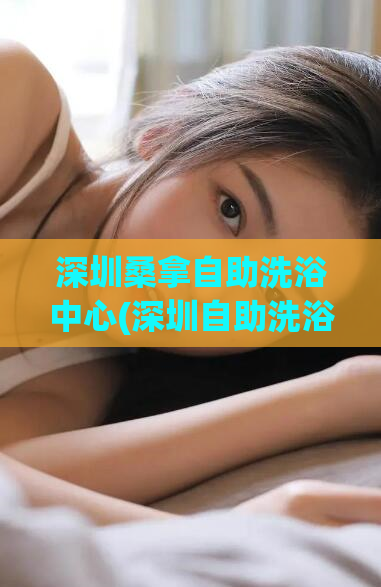 深圳桑拿自助洗浴中心(深圳自助洗浴中心推荐-放松身心的好去处)