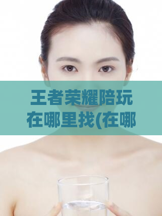 王者荣耀陪玩在哪里找(在哪里可以找到王者荣耀的专业陪玩？)