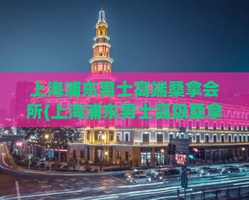 上海浦东男士高端桑拿会所(上海浦东男士高级桑拿会所大全)