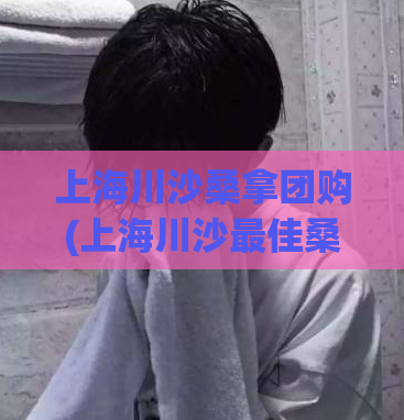 上海川沙桑拿团购(上海川沙最佳桑拿体验，超值团购优惠！)