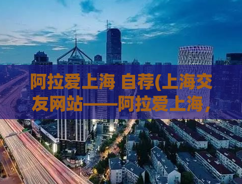 阿拉爱上海 自荐(上海交友网站——阿拉爱上海，如何提高曝光率？)