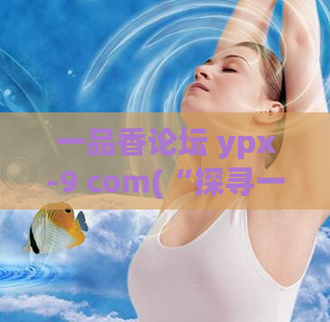 一品香论坛 ypx-9 com(“探寻一品香论坛YPX-9的神秘世界”)