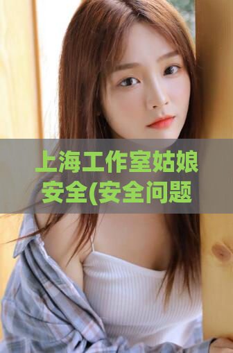 上海工作室姑娘安全(安全问题凸显！上海女孩在工作室受到威胁，引发社会关注)