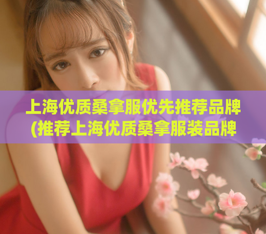 上海优质桑拿服优先推荐品牌(推荐上海优质桑拿服装品牌，让你畅享舒适体验。)