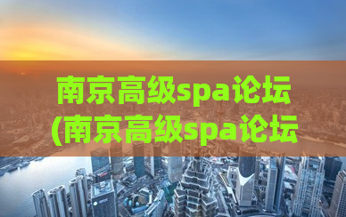南京高级spa论坛(南京高级spa论坛——提供最专业的养生体验)