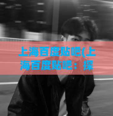上海百度贴吧(上海百度贴吧：探寻上海最火热的讨论社区)