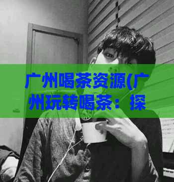 广州喝茶资源(广州玩转喝茶：探索茶文化与美食景点)