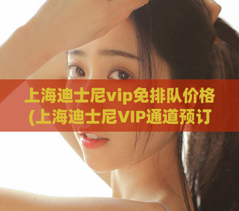 上海迪士尼vip免排队价格(上海迪士尼VIP通道预订攻略，避免排长队！)